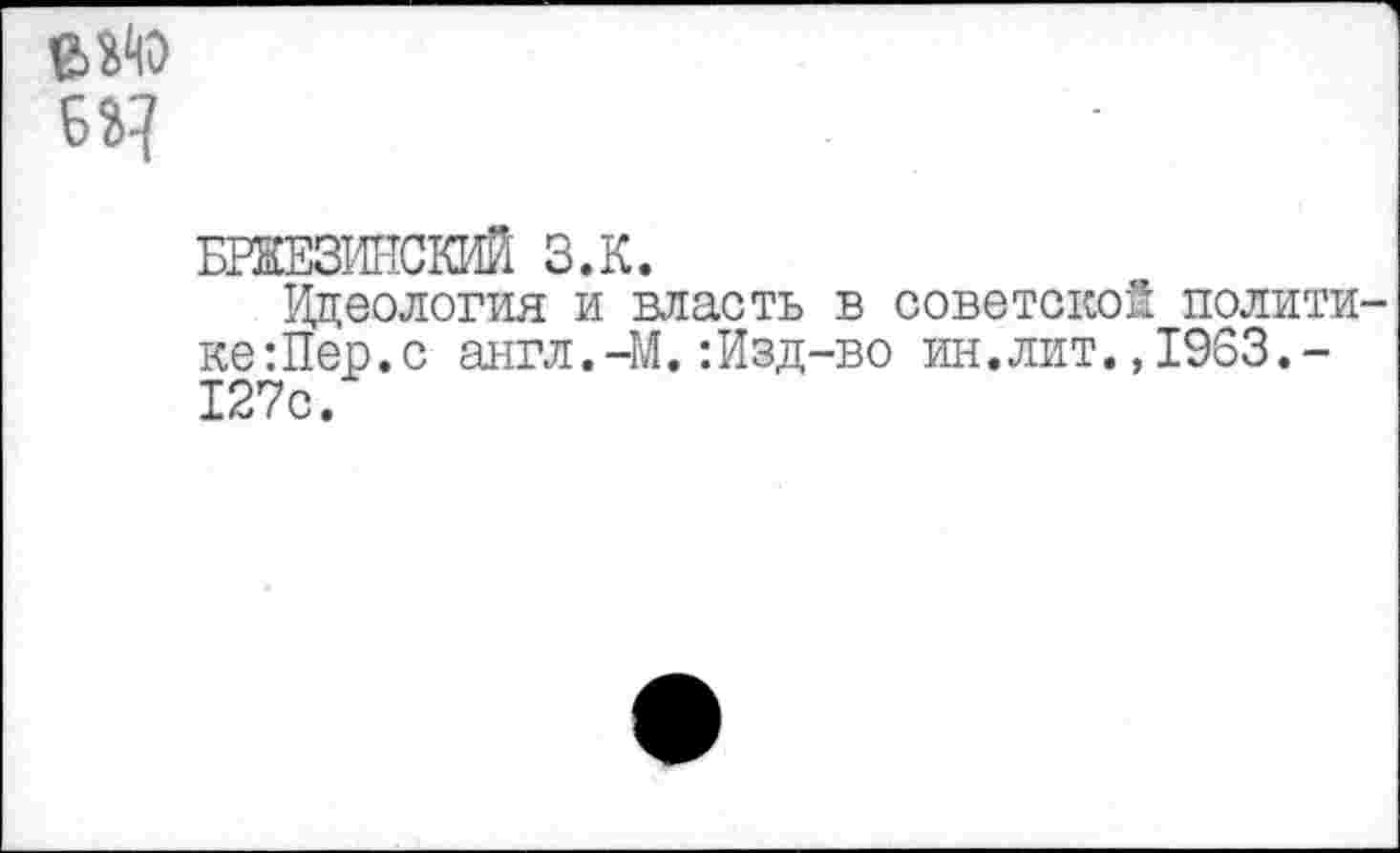 ﻿б
БРЖЕЗИНСКИЙ З.К.
Идеология и власть в советской полити ке:Пер.с англ.-М.:Изд-во ин.лит.,1963.-127с.